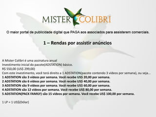 1 – Rendas por assistir anúncios


A Mister Colibri é uma assinatura anual
Investimento inicial do pacote(ADSTATION) básico.
R$ 550,00 (US$ 299,00)
Com este investimento, você terá direito a 1 ADSTATION(pacote contendo 3 vídeos por semana), ou seja...
1 ADSTATION são 3 vídeos por semana. Você recebe US$ 20,00 por semana.
2 ADSTATION são 6 vídeos por semana. Você recebe US$ 40,00 por semana.
3 ADSTATION são 9 vídeos por semana. Você recebe US$ 60,00 por semana.
4 ADSTATION são 12 vídeos por semana. Você recebe US$ 80,00 por semana.
5 ADSTATION(PACK FAMILY) são 15 vídeos por semana. Você recebe US$ 100,00 por semana.

1 LP = 1 US$(Dólar)
 
