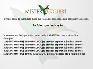 2– Bônus por indicação


Você receberá 20 $ por cada cadastro de 1 ADSTATION que você realizar.
Exemplos:
1 ADSTATION – US$ 20,00 IMEDIATO(s/ precisar esperar até o final do mês)
2 ADSTATION – US$ 40,00 IMEDIATO(s/ precisar esperar até o final do mês)
3 ADSTATION – US$ 60,00 IMEDIATO(s/ precisar esperar até o final do mês)
4 ADSTATION – US$ 80,00 IMEDIATO(s/ precisar esperar até o final do mês)
5 ADSTATION – US$ 100,00 IMEDIATO(s/ precisar esperar até o final do mês)
 