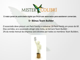 5– Bônus Team Builder

O associado deve possuir um Pack Family e cadastrar 10 Pack Family em prazo de 60
Dias corridos, se o associado atingir esta meta, se tornará Team Builder.
2% da renda mensal da empresa será dividida por todos os membros Team Builders.
 