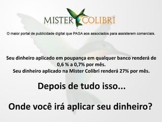 Seu dinheiro aplicado em poupança em qualquer banco renderá de
                      0,6 % a 0,7% por mês.
  Seu dinheiro aplicado na Mister Colibri renderá 27% por mês.


            Depois de tudo isso...

Onde você irá aplicar seu dinheiro?
 