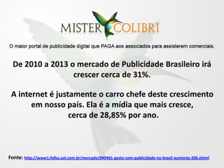 De 2010 a 2013 o mercado de Publicidade Brasileiro irá
                  crescer cerca de 31%.

 A internet é justamente o carro chefe deste crescimento
       em nosso país. Ela é a mídia que mais cresce,
                  cerca de 28,85% por ano.



Fonte: http://www1.folha.uol.com.br/mercado/849461-gasto-com-publicidade-no-brasil-aumenta-206.shtml
 
