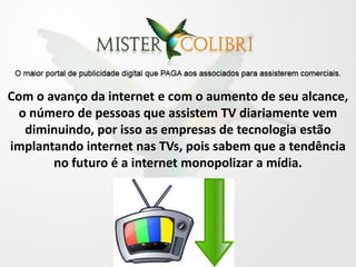 Com o avanço da internet e com o aumento de seu alcance,
  o número de pessoas que assistem TV diariamente vem
   diminuindo, por isso as empresas de tecnologia estão
implantando internet nas TVs, pois sabem que a tendência
       no futuro é a internet monopolizar a mídia.
 