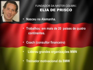 FUNDADOR DA MISTER COLIBRI:
            ELIA DE PRISCO

• Nasceu na Alemanha. 

• Trabalhou em mais de 20 países de quatro
   continentes.

• Coach (consultor financeiro)

•  Liderou grandes organizações MMN

• Treinador motivacional da BMW
 