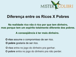 Diferença entre os Ricos X Pobres

     Na realidade rico não é rico por que tem dinheiro,
mas porque tem um espírito totalmente diferente dos pobres.

           A conseqüência é ter mais dinheiro.

   O rico assume o compromisso de ser rico.
   O pobre gostaria de ser rico.
   O rico entra no jogo do dinheiro pra ganhar.
   O pobre entra no jogo do dinheiro pra não perder.
 