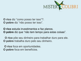 O rico diz “como posso ter isso”?.
O pobre diz “não posso ter isso”.

O rico estuda investimentos e faz planos.
O pobre diz que “não tem tempo para estas coisas”.

 O rico põe seu dinheiro para trabalhar duro para ele.
O pobre trabalha duro pelo seu dinheiro.

O rico foca em oportunidades.
O pobre foca em benefícios.
 