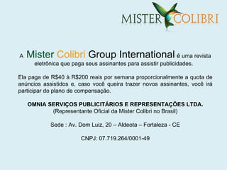 A   Mister Colibri Group International é uma revista
      eletrônica que paga seus assinantes para assistir publicidades.

Ela paga de R$40 à R$200 reais por semana proporcionalmente a quota de
anúncios assistidos e, caso você queira trazer novos assinantes, você irá
participar do plano de compensação.

    OMNIA SERVIÇOS PUBLICITÁRIOS E REPRESENTAÇÕES LTDA.
           (Representante Oficial da Mister Colibri no Brasil)

            Sede : Av. Dom Luiz, 20 – Aldeota – Fortaleza - CE

                        CNPJ: 07.719.264/0001-49
 