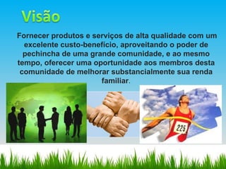 Fornecer produtos e serviços de alta qualidade com um excelente custo-benefício, aproveitando o poder de pechincha de uma grande comunidade, e ao mesmo tempo, oferecer uma oportunidade aos membros desta comunidade de melhorar substancialmente sua renda familiar . 