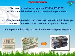 Como funciona Torne-se um assinante, pagando US$ 299(R$550,00)  na Mister Colibri Review Journal , que é válido por um ano.  Sua afiliação também inclui 1 ADSTATION(1 quota de Publicidade) por 1 ano, escritório virtual e ferramentas de apoio ao cliente.  E um espacio Publicitario para você poder oferecer para empresas 