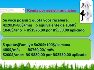 1- Renda por assistir anuncios Se você possui 1 quota você receberá: 4x20LP=80$/mês , o equivalente de 136R$ 1040$/ano  = R$1976,00 por R$550,00 aplicado 5 quotas(Family): 5x20$=100$/semana  400$/mês  R$760,00/ mês  5200$/ano=  R$ 9880,00 por R$2550,00 aplicado  