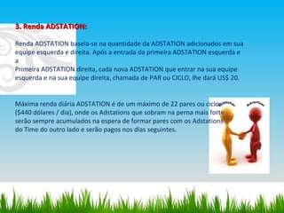 3. Renda ADSTATION: Renda ADSTATION baseia‐se na quantidade da ADSTATION adicionados em sua equipe esquerda e direita. Após a entrada da primeira ADSTATION esquerda e a Primeira ADSTATION direita, cada nova ADSTATION que entrar na sua equipe esquerda e na sua equipe direita, chamada de PAR ou CICLO, lhe dará US$ 20. Máxima renda diária ADSTATION é de um máximo de 22 pares ou ciclos ($440 dólares / dia), onde os Adstations que sobram na perna mais forte serão sempre acumulados na espera de formar pares com os Adstations do Time do outro lado e serão pagos nos dias seguintes. 