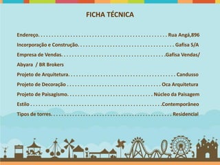 FICHA TÉCNICA

Endereço. . . . . . . . . . . . . . . . . . . . . . . . . . . . . . . . . . . . . . . . . . . . . . . . Rua Angá,896
Incorporação e Construção. . . . . . . . . . . . . . . . . . . . . . . . . . . . . . . . . . . . Gafisa S/A
Empresa de Vendas. . . . . . . . . . . . . . . . . . . . . . . . . . . . . . . . . . . . . . .Gafisa Vendas/
Abyara / BR Brokers
Projeto de Arquitetura. . . . . . . . . . . . . . . . . . . . . . . . . . . . . . . . . . . . . . . . Candusso
Projeto de Decoração . . . . . . . . . . . . . . . . . . . . . . . . . . . . . . . . . . . Oca Arquitetura
Projeto de Paisagismo. . . . . . . . . . . . . . . . . . . . . . . . . . . . . . . . Núcleo da Paisagem
Estilo . . . . . . . . . . . . . . . . . . . . . . . . . . . . . . . . . . . . . . . . . . . . . . . . .Contemporâneo
Tipos de torres. . . . . . . . . . . . . . . . . . . . . . . . . . . . . . . . . . . . . . . . . . . . . Residencial
 