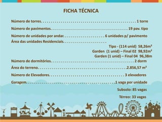 FICHA TÉCNICA
Número de torres. . . . . . . . . . . . . . . . . . . . . . . . . . . . . . . . . . . . . . . . . . . . . . . . 1 torre
Número de pavimentos. . . . . . . . . . . . . . . . . . . . . . . . . . . . . . . . . . . . . . . 19 pav. tipo
Número de unidades por andar. . . . . . . . . . . . . . . . . . . . . 6 unidades p/ pavimento
Área das unidades Residenciais. . . . . . . . . . . . . . . . . . . . . .
                                                                               Tipo - (114 unid) 58,26m²
                                                               Garden (1 unid) – Final 02 98,92m²
                                                                 Garden (1 unid) – Final 04 96,38m
Número de dormitórios. . . . . . . . . . . . . . . . . . . . . . . . . . . . . . . . . . . . . . . . . . 2 dorm
Área do terreno. . . . . . . . . . . . . . . . . . . . . . . . . . . . . . . . . . . . . . . . . . . . .2.856,57 m²
Número de Elevadores. . . . . . . . . . . . . . . . . . . . . . . . . . . . . . . . . . . . . . 3 elevadores
Garagem. . . . . . . . . . . . . . . . . . . . . . . . . . . . . . . . . . . . . . . . . . . . .1 vaga por unidade
                                                                                            Subsolo: 85 vagas
                                                                                             Térreo: 33 vagas
 