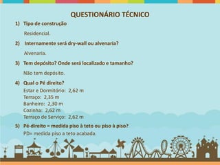 QUESTIONÁRIO TÉCNICO
1) Tipo de construção
   Residencial.
2) Internamente será dry-wall ou alvenaria?
   Alvenaria.
3) Tem depósito? Onde será localizado e tamanho?
   Não tem depósito.
4) Qual o Pé direito?
   Estar e Dormitório: 2,62 m
   Terraço: 2,35 m
   Banheiro: 2,30 m
   Cozinha: 2,62 m
   Terraço de Serviço: 2,62 m
5) Pé-direito = medida piso à teto ou piso à piso?
   PD= medida piso a teto acabada.
 