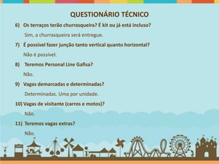 QUESTIONÁRIO TÉCNICO
6) Os terraços terão churrasqueira? É kit ou já está incluso?
    Sim, a churrasqueira será entregue.
7) É possível fazer junção tanto vertical quanto horizontal?
   Não é possível.
8) Teremos Personal Line Gafisa?
   Não.
9) Vagas demarcadas e determinadas?
    Determinadas. Uma por unidade.
10) Vagas de visitante (carros e motos)?
    Não.
11) Teremos vagas extras?
    Não.
 