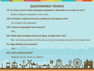 QUESTIONÁRIO TÉCNICO
17) As áreas comuns serão entregues equipadas e decoradas com custo ou sem?
    Serão entregues equipadas e sem custo.
18) A entrada e saída de veículos e pedestres será apenas uma?
     As entradas são separadas.
19) O acesso da garagem terá clausura?
    Não.
20) Existe apelo ecológico (reuso de água, energia solar, etc)?
    Não. Somente previsão de infra estrutura para instalação de placas de Energia Solar.
21) Água filtrada nas torneiras?
    Não.
22) Coleta seletiva de lixo?
    Depósito de lixo único no subsolo.
 