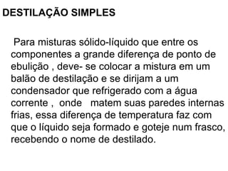 DESTILAÇÃO SIMPLES Para misturas sólido-líquido que entre os componentes a grande diferença de ponto de ebulição , deve- se colocar a mistura em um balão de destilação e se dirijam a um condensador que refrigerado com a água corrente ,  onde  matem suas paredes internas frias, essa diferença de temperatura faz com que o líquido seja formado e goteje num frasco, recebendo o nome de destilado. 