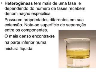 Heterogêneas  tem mais de uma fase  e dependendo do número de fases recebem denominação especifica. Possuem propriedades diferentes em sua extensão. Nota-se superfície de separação entre os componentes.  O mais denso encontra-se na parte inferior numa mistura líquida.  