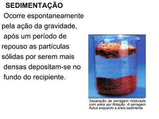 SEDIMENTAÇÃO   Ocorre espontaneamente  pela ação da gravidade, após um período de  repouso as partículas  sólidas por serem mais densas depositam-se no fundo do recipiente. 