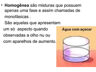 Homogênea  são misturas que possuem apenas uma fase e assim chamadas de  monofásicas .  São aquelas que apresentam  um só  aspecto quando  observadas a olho nu ou  com aparelhos de aumento.                                                                             