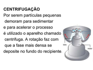 CENTRIFUGAÇÃO Por serem partículas pequenas demoram para sedimentar  e para acelerar o processo  é utilizado o aparelho chamado centrifuga. A rotação faz com que a fase mais densa se  deposite no fundo do recipiente. 