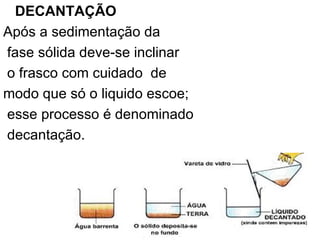 DECANTAÇÃO Após a sedimentação da fase sólida deve-se inclinar o frasco com cuidado  de  modo que só o liquido escoe; esse processo é denominado decantação. 