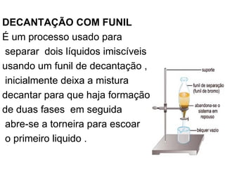 DECANTAÇÃO COM FUNIL É um processo usado para separar  dois líquidos imiscíveis  usando um funil de decantação , inicialmente deixa a mistura  decantar para que haja formação  de duas fases  em seguida abre-se a torneira para escoar o primeiro liquido . 