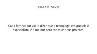 O QUE NÓS FAZEMOS 
Cada fornecedor vai te dizer que a tecnologia em que ele é 
especialista, é a melhor para todos os seus projetos. 
 