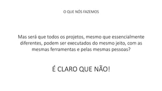 O QUE NÓS FAZEMOS 
Mas será que todos os projetos, mesmo que essencialmente 
diferentes, podem ser executados do mesmo jeito, com as 
mesmas ferramentas e pelas mesmas pessoas? 
É CLARO QUE NÃO! 
 