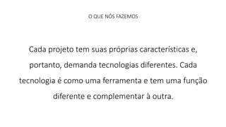 O QUE NÓS FAZEMOS 
Cada projeto tem suas próprias características e, 
portanto, demanda tecnologias diferentes. Cada 
tecnologia é como uma ferramenta e tem uma função 
diferente e complementar à outra. 
 