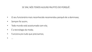 SE SIM, NÓS TEMOS ALGUNS PALPITES DO PORQUÊ: 
• O seu funcionário mais reconhecido recomendou porquê ele a dominava; 
• Sempre foi assim; 
• Todo mundo está acostumado com ela; 
• É a tecnologia da moda; 
• Funciona pra tudo que precisamos; 
• ... 
 