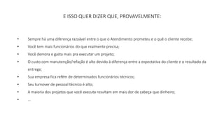 E ISSO QUER DIZER QUE, PROVAVELMENTE: 
• Sempre há uma diferença razoável entre o que o Atendimento prometeu e o quê o cliente recebe; 
• Você tem mais funcionários do que realmente precisa; 
• Você demora e gasta mais pra executar um projeto; 
• O custo com manutenção/refação é alto devido à diferença entre a expectativa do cliente e o resultado da 
entrega; 
• Sua empresa fica refém de determinados funcionários técnicos; 
• Seu turnover de pessoal técnico é alto; 
• A maioria dos projetos que você executa resultam em mais dor de cabeça que dinheiro; 
• ... 
 