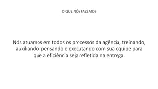 O QUE NÓS FAZEMOS 
Nós atuamos em todos os processos da agência, treinando, 
auxiliando, pensando e executando com sua equipe para 
que a eficiência seja refletida na entrega. 
 