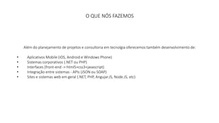 O QUE NÓS FAZEMOS 
Além do planejamento de projetos e consultoria em tecnolgia oferecemos também desenvolvimento de: 
• Aplicativos Mobile (iOS, Android e Windows Phone) 
• Sistemas corporativos (.NET ou PHP) 
• Interfaces (front-end -> html5+css3+javascript) 
• Integração entre sistemas - APIs (JSON ou SOAP) 
• Sites e sistemas web em geral (.NET, PHP, Angujar.JS, Node.JS, etc) 
 