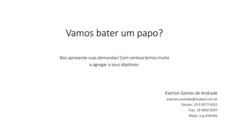 Vamos bater um papo? 
Nos apresente suas demandas! Com certeza temos muito 
a agregar a seus objetivos. 
Everton Gomes de Andrade 
everton.andrade@mideal.com.br 
Celular: 19 9 9577 6552 
Fixo: 19 4042 0397 
Skype: e.g.andrade 
