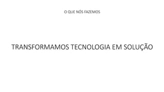 O QUE NÓS FAZEMOS 
TRANSFORMAMOS TECNOLOGIA EM SOLUÇÃO 
 