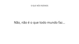 O QUE NÓS FAZEMOS 
Não, não é o que todo mundo faz... 
 