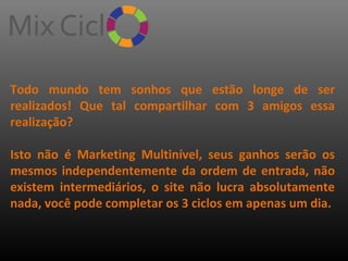 Todo mundo tem sonhos que estão longe de ser
realizados! Que tal compartilhar com 3 amigos essa
realização?
Isto não é Marketing Multinível, seus ganhos serão os
mesmos independentemente da ordem de entrada, não
existem intermediários, o site não lucra absolutamente
nada, você pode completar os 3 ciclos em apenas um dia.

 