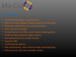 VANTAGENS:
•
•
•
•
•
•
•
•
•
•
•

Investimento baixo e ganhos alto;
Sistema muito rápido, bastam apenas 3 indicados;
Depósitos direto em sua conta bancária;
Sem taxa de inscrição;
O sistema tem um fim, assim todo mundo ganha;
Pode-se fazer quantos logins quiser;
Derramamento cai a todo mundo
Suporte 24h;
Conferências diárias;
Site profissional, com sistema todo automatizado;
Este será um site com variados ciclos;

 