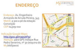 ENDEREÇO

 Endereço: Av. Engenheiro
 Armando de Arruda Pereira, 345
 Metrô: a 500 a pé da estação
 Conceição
 CEP:04309-010

Indicação Google Maps:
  http://goo.gl/maps/eF97
  Atenção: para GPS indique Rua
  Pedro Severino, nº 30 (esquina do
  MyJobSpace)
 