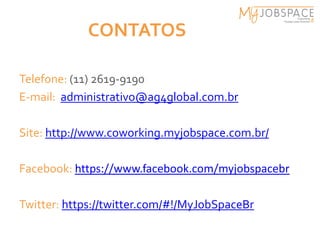 CONTATOS

Telefone: (11) 2619-9190
E-mail: administrativo@ag4global.com.br

Site: http://www.coworking.myjobspace.com.br/

Facebook: https://www.facebook.com/myjobspacebr

Twitter: https://twitter.com/#!/MyJobSpaceBr
 