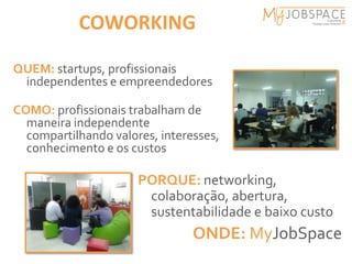 COWORKING

QUEM: startups, profissionais
 independentes e empreendedores

COMO: profissionais trabalham de
  maneira independente
  compartilhando valores, interesses,
  conhecimento e os custos

                      PORQUE: networking,
                       colaboração, abertura,
                       sustentabilidade e baixo custo
                                ONDE: MyJobSpace
 