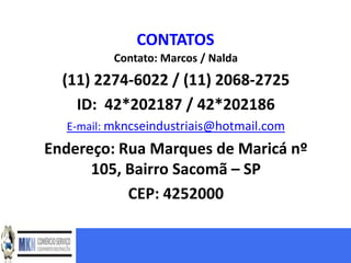 CONTATOS
          Contato: Marcos / Nalda
  (11) 2274-6022 / (11) 2068-2725
    ID: 42*202187 / 42*202186
  E-mail: mkncseindustriais@hotmail.com
Endereço: Rua Marques de Maricá nº
      105, Bairro Sacomã – SP
           CEP: 4252000
 