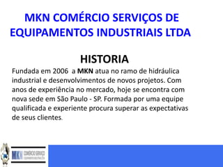 MKN COMÉRCIO SERVIÇOS DE
EQUIPAMENTOS INDUSTRIAIS LTDA

                     HISTORIA
Fundada em 2006 a MKN atua no ramo de hidráulica
industrial e desenvolvimentos de novos projetos. Com
anos de experiência no mercado, hoje se encontra com
nova sede em São Paulo - SP. Formada por uma equipe
qualificada e experiente procura superar as expectativas
de seus clientes.
 