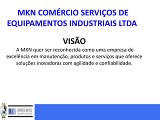 MKN COMÉRCIO SERVIÇOS DE
EQUIPAMENTOS INDUSTRIAIS LTDA

                       VISÃO
    A MKN quer ser reconhecida como uma empresa de
excelência em manutenção, produtos e serviços que oferece
    soluções inovadoras com agilidade e confiabilidade.
 