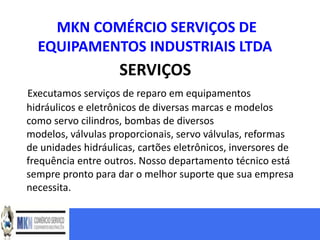 MKN COMÉRCIO SERVIÇOS DE
  EQUIPAMENTOS INDUSTRIAIS LTDA
                    SERVIÇOS
Executamos serviços de reparo em equipamentos
hidráulicos e eletrônicos de diversas marcas e modelos
como servo cilindros, bombas de diversos
modelos, válvulas proporcionais, servo válvulas, reformas
de unidades hidráulicas, cartões eletrônicos, inversores de
frequência entre outros. Nosso departamento técnico está
sempre pronto para dar o melhor suporte que sua empresa
necessita.
 