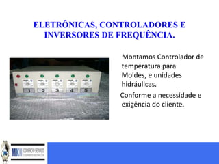 ELETRÔNICAS, CONTROLADORES E
  INVERSORES DE FREQUÊNCIA.

               Montamos Controlador de
               temperatura para
               Moldes, e unidades
               hidráulicas.
               Conforme a necessidade e
               exigência do cliente.
 