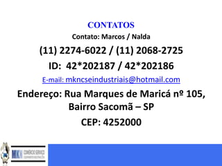 CONTATOS
             Contato: Marcos / Nalda
    (11) 2274-6022 / (11) 2068-2725
      ID: 42*202187 / 42*202186
     E-mail: mkncseindustriais@hotmail.com
Endereço: Rua Marques de Maricá nº 105,
           Bairro Sacomã – SP
             CEP: 4252000
 