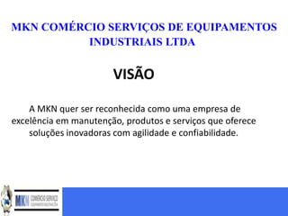 MKN COMÉRCIO SERVIÇOS DE EQUIPAMENTOS
          INDUSTRIAIS LTDA


                       VISÃO

    A MKN quer ser reconhecida como uma empresa de
excelência em manutenção, produtos e serviços que oferece
    soluções inovadoras com agilidade e confiabilidade.
 