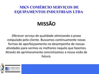 MKN COMÉRCIO SERVIÇOS DE
     EQUIPAMENTOS INDUSTRIAIS LTDA


                     MISSÃO

     Oferecer serviço de qualidade otimizando o prazo
 estipulado pelo cliente. Buscamos continuamente novas
  formas de aperfeiçoamento no desempenho de nossas
atividades para sermos os melhores naquilo que fazemos.
Através do aprimoramento concretizamos a nossa visão de
                           futuro.
 