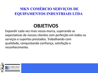MKN COMÉRCIO SERVIÇOS DE
      EQUIPAMENTOS INDUSTRIAIS LTDA


                   OBJETIVOS
Expandir cada vez mais nossa marca, superando as
expectativas de nossos clientes com perfeição em todos os
serviços e suportes prestados. Trabalhando com
qualidade, conquistando confiança, satisfação e
reconhecimento.
 